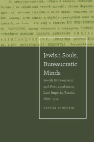 Title: Jewish Souls, Bureaucratic Minds: Jewish Bureaucracy and Policymaking in Late Imperial Russia, 1850-1917, Author: Vassili Schedrin