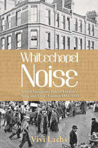 Title: Whitechapel Noise: Jewish Immigrant Life in Yiddish Song and Verse, London 1884-1914, Author: Vivi Lachs