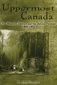 Title: Uppermost Canada: The Western District and the Detroit Frontier, 1800-1850, Author: R Douglas