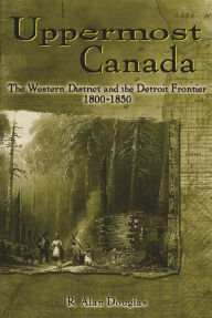 Title: Uppermost Canada: The Western District and the Detroit Frontier, 1800-1850, Author: R Douglas