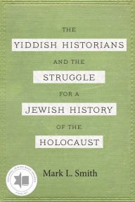Title: The Yiddish Historians and the Struggle for a Jewish History of the Holocaust, Author: Mark L. Smith