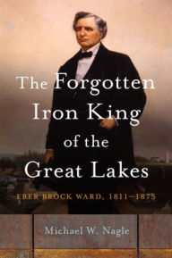 Title: The Forgotten Iron King of the Great Lakes: Eber Brock Ward, 1811-1875, Author: Michael W. Nagle