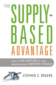 Title: The Supply-Based Advantage: How to Link Suppliers to Your Organization's Corporate Strategy, Author: Stephen C. Rogers