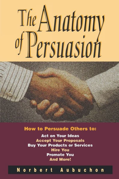 The Anatomy of Persuasion: How To Persuade Others Act on Your Ideas, Accept Proposals, Buy Products or Services, Hire You, Promote and More!