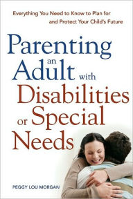 Title: Parenting an Adult with Disabilities or Special Needs: Everything You Need to Know to Plan for and Protect Your Child's Future, Author: Peggy Lou MORGAN