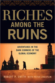 Title: Riches Among the Ruins: Adventures in the Dark Corners of the Global Economy, Author: Robert P. Smith