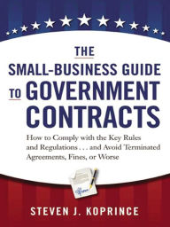 Title: The Small-Business Guide to Government Contracts: How to Comply with the Key Rules and Regulations . . . and Avoid Terminated Agreements, Fines, or Worse, Author: Steven J. Koprince