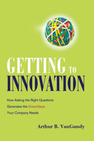Title: Getting to Innovation: How Asking the Right Questions Generates the Great Ideas Your Company Needs, Author: Arthur VanGundy