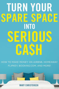 Title: Turn Your Spare Space into Serious Cash: How to Make Money on Airbnb, HomeAway, FlipKey, Booking.com, and More!, Author: Mary Christensen