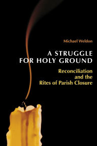 Title: A Struggle for Holy Ground: Reconciliation and the Rites of Parish Closure, Author: Michael Weldon