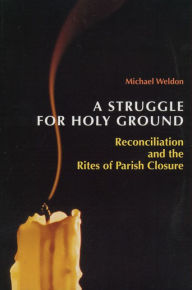 Title: A Struggle for Holy Ground: Reconciliation and the Rites of Parish Closure, Author: Michael Weldon