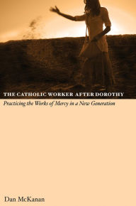 Title: The Catholic Worker after Dorothy: Practicing the Works of Mercy in a New Generation, Author: Dan McKanan