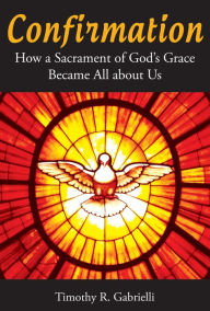 Title: Confirmation: How a Sacrament of God's Grace Became All about Us, Author: Timothy R. Gabrielli