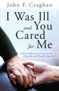 Title: I Was Ill and You Cared for Me: Biblical Reflections on Serving the Physically and Mentally Impaired, Author: John F. Craghan