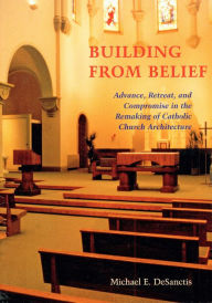 Title: Building from Belief: Advance, Retreat, and Compromise in the Remaking of Catholic Church Architecture, Author: Michael  E. DeSanctis