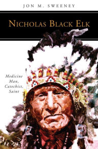 Title: Nicholas Black Elk: Medicine Man, Catechist, Saint, Author: Jon M. Sweeney