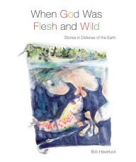 Title: When God Was Flesh and Wild: Stories in Defense of the Earth, Author: Bob Haverluck