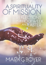 Title: A Spirituality of Mission: Reflections for Holy Week and Easter, Author: Mark  G. Boyer