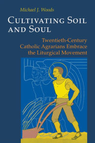 Title: Cultivating Soil and Soul: Twentieth-Century Catholic Agrarians Embrace the Liturgical Movement, Author: Michael J Woods