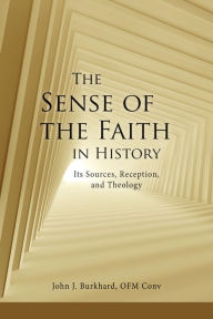 Title: The Sense of the Faith in History: Its Sources, Reception, and Theology, Author: John J. Burkhard OFM Conv