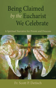 Title: Being Claimed by the Eucharist We Celebrate: A Spiritual Narrative for Priests and Deacons, Author: Scott P Detisch