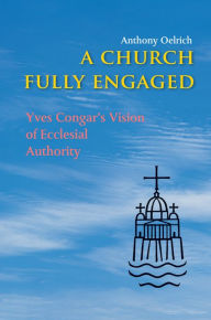 Title: A Church Fully Engaged: Yves Congar's Vision of Ecclesial Authority, Author: Anthony Oelrich