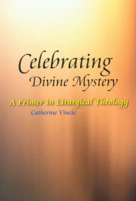 Title: Celebrating Divine Mystery: A Primer in Liturgical Theology, Author: Catherine Vincie RSHM