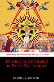 Title: Praying and Believing in Early Christianity: The Interplay between Christian Worship and Doctrine, Author: Maxwell   E. Johnson