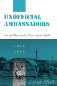Title: Unofficial Ambassadors: American Military Families Overseas and the Cold War, 1946-1965, Author: Donna Alvah