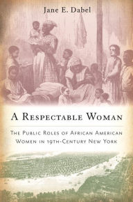 Title: A Respectable Woman: The Public Roles of African American Women in 19th-Century New York, Author: Jane E. Dabel