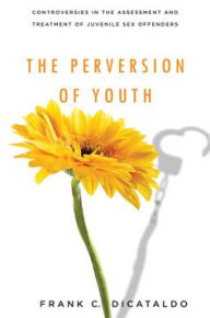 Title: The Perversion of Youth: Controversies in the Assessment and Treatment of Juvenile Sex Offenders, Author: Frank C. DiCataldo