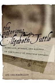 Title: The Notorious Elizabeth Tuttle: Marriage, Murder, and Madness in the Family of Jonathan Edwards, Author: Ava  Chamberlain