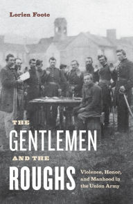 Title: The Gentlemen and the Roughs: Violence, Honor, and Manhood in the Union Army, Author: Lorien Foote