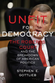 Title: Unfit for Democracy: The Roberts Court and the Breakdown of American Politics, Author: Stephen E. Gottlieb