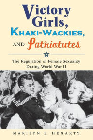 Title: Victory Girls, Khaki-Wackies, and Patriotutes: The Regulation of Female Sexuality during World War II, Author: Marilyn E Hegarty