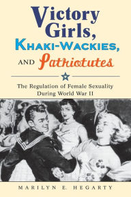 Title: Victory Girls, Khaki-Wackies, and Patriotutes: The Regulation of Female Sexuality during World War II, Author: Marilyn E. Hegarty