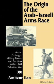 Title: The Origin of the Arab-Israeli Arms Race: Arms, Embargo, Military Power and Decision in the 1948 Palestine War / Edition 1, Author: Amitzur Ilan