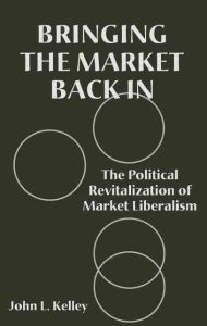 Title: Bringing the Market Back In: The Political Revitalization of Market Liberalism, Author: John L. Kelley
