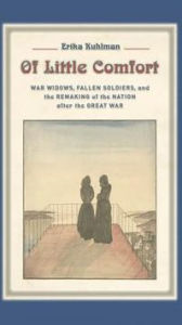 Title: Of Little Comfort: War Widows, Fallen Soldiers, and the Remaking of the Nation after the Great War, Author: Erika Kuhlman