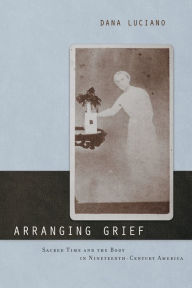 Title: Arranging Grief: Sacred Time and the Body in Nineteenth-Century America, Author: Dana Luciano