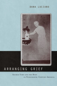 Title: Arranging Grief: Sacred Time and the Body in Nineteenth-Century America, Author: Dana Luciano