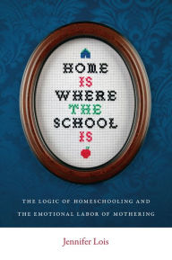 Title: Home Is Where the School Is: The Logic of Homeschooling and the Emotional Labor of Mothering, Author: Jennifer Lois