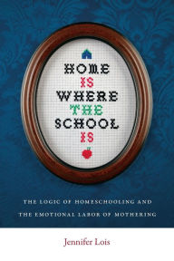 Title: Home Is Where the School Is: The Logic of Homeschooling and the Emotional Labor of Mothering, Author: Jennifer Lois