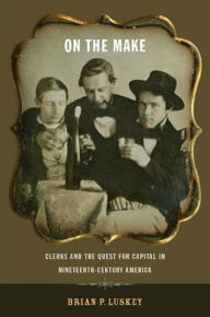 Title: On the Make: Clerks and the Quest for Capital in Nineteenth-Century America, Author: Brian P Luskey