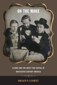 Title: On the Make: Clerks and the Quest for Capital in Nineteenth-Century America, Author: Brian P. Luskey
