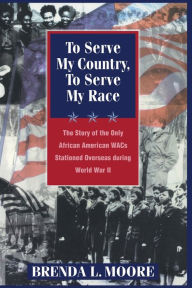 Title: To Serve My Country, to Serve My Race: The Story of the Only African-American WACS Stationed Overseas During World War II, Author: Brenda L. Moore