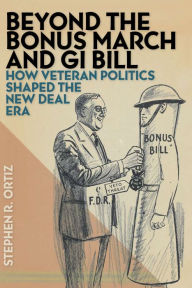 Title: Beyond the Bonus March and GI Bill: How Veteran Politics Shaped the New Deal Era, Author: Stephen R. Ortiz