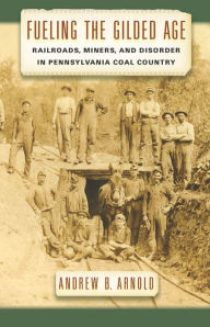 Title: Fueling the Gilded Age: Railroads, Miners, and Disorder in Pennsylvania Coal Country, Author: Andrew B. Arnold