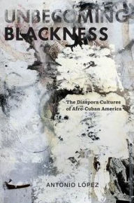 Title: Unbecoming Blackness: The Diaspora Cultures of Afro-Cuban America, Author: Antonio Lopez