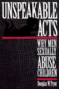 Title: Unspeakable Acts: Why Men Sexually Abuse Children / Edition 1, Author: Doug W. Pryor